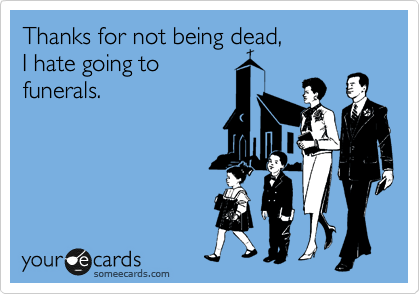 Thanks for not being dead,
I hate going to
funerals.