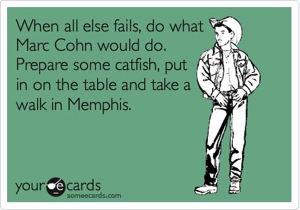When all else fails, do what
Marc Cohn would do. 
Prepare some catfish, put
in on the table and take a
walk in Memphis.
