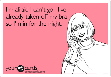 I'm afraid I can't go.  I've
already taken off my bra
so I'm in for the night.
