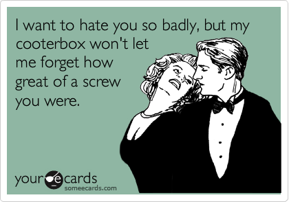 I want to hate you so badly, but my cooterbox won't let
me forget how
great of a screw
you were. 