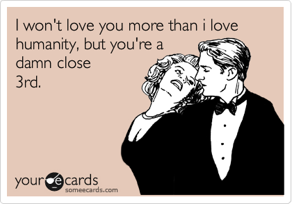 I won't love you more than i love humanity, but you're a
damn close 
3rd. 