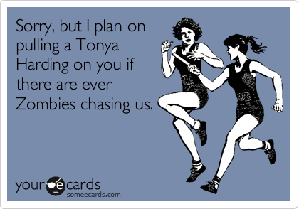 Sorry, but I plan on
pulling a Tonya
Harding on you if 
there are ever
Zombies chasing us.
