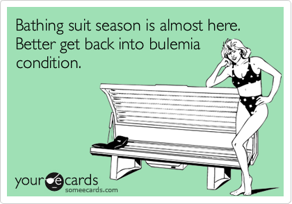 Bathing suit season is almost here. Better get back into bulemia
condition.