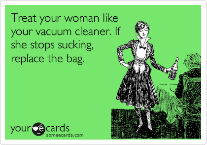 Treat your woman like
your vacuum cleaner. If
she stops sucking,
replace the bag. 