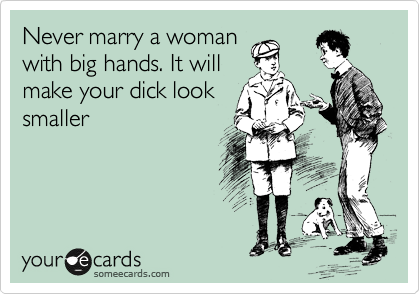 Never marry a woman
with big hands. It will
make your dick look
smaller 