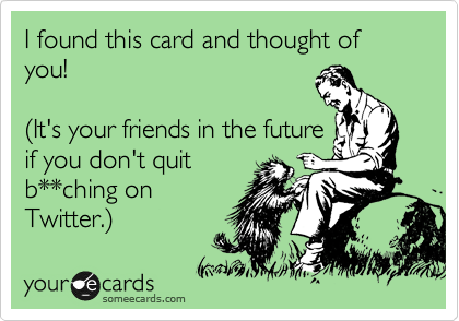 I found this card and thought of you! 

%28It's your friends in the future 
if you don't quit
b**ching on
Twitter.%29