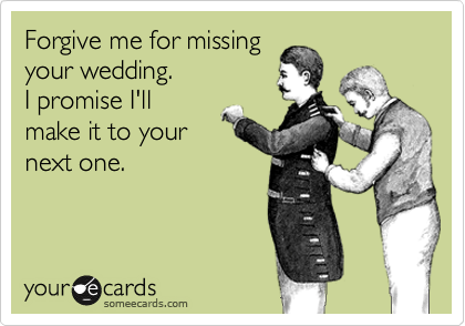 Forgive me for missing
your wedding.
I promise I'll
make it to your
next one.