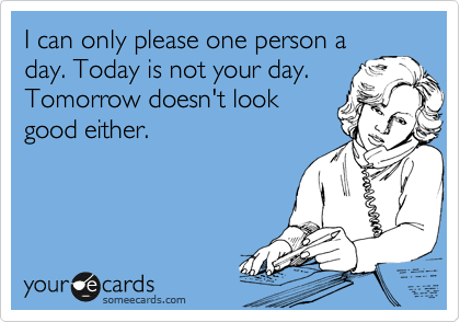 I can only please one person a
day. Today is not your day.
Tomorrow doesn't look
good either.