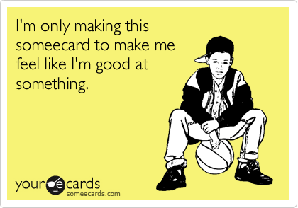 I'm only making this
someecard to make me
feel like I'm good at
something.