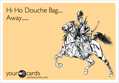 Hi Ho Douche Bag....
Away......