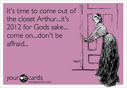It's time to come out of
the closet Arthur....it's
2012 for Gods sake....
come on....don't be
affraid...