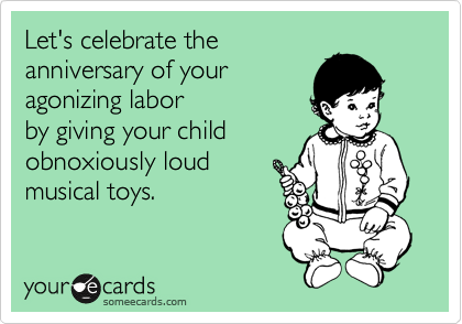Let's celebrate the
anniversary of your
agonizing labor 
by giving your child
obnoxiously loud 
musical toys. 
