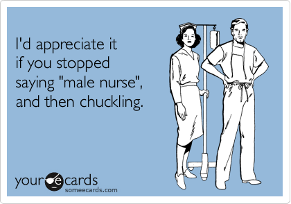 
I'd appreciate it 
if you stopped
saying "male nurse",
and then chuckling.