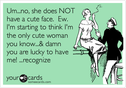 Um...no, she does NOT
have a cute face.  Ew. 
I'm starting to think I'm
the only cute woman
you know...& damn
you are lucky to have 
me! ...recognize