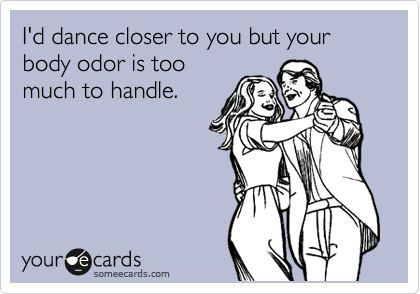I'd dance closer to you but your body odor is too
much to handle.