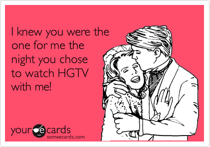 
I knew you were the 
one for me the
night you chose
to watch HGTV
with me!