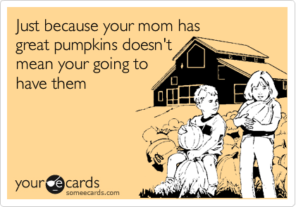 Just because your mom has
great pumpkins doesn't
mean your going to
have them