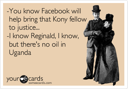 -You know Facebook will
 help bring that Kony fellow
 to justice...
-I know Reginald, I know,
 but there's no oil in 
 Uganda