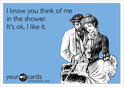 I know you think of me
in the shower. 
It's ok, I like it.