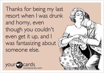 Thanks for being my last
resort when I was drunk
and horny, even
though you couldn't
even get it up, and I
was fantasizing about
someone else.