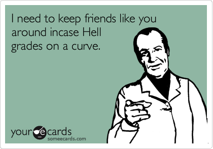 I need to keep friends like you around incase Hell
grades on a curve.