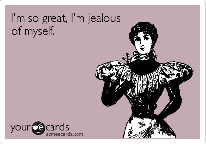 I'm so great, I'm jealous
of myself.