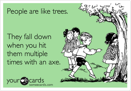 People are like trees.


They fall down
when you hit
them multiple
times with an axe.