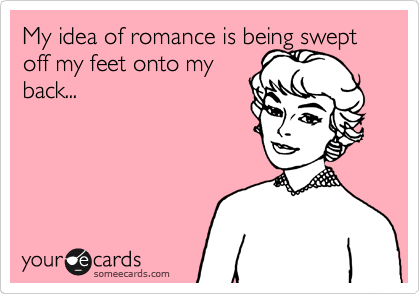 My idea of romance is being swept off my feet onto my
back...