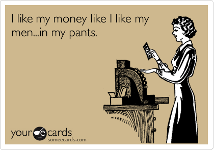 I like my money like I like my
men...in my pants.