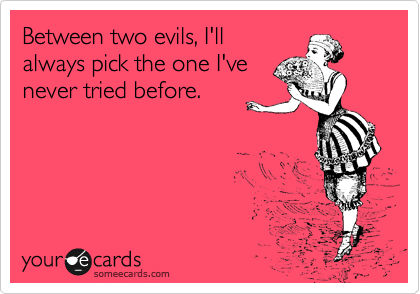 Between two evils, I'll
always pick the one I've
never tried before.
