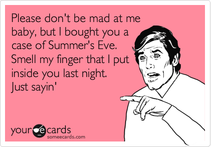 Please don't be mad at me
baby, but I bought you a
case of Summer's Eve.
Smell my finger that I put
inside you last night.
Just sayin'