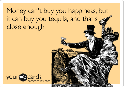 Money can't buy you happiness, but it can buy you tequila, and that's
close enough.