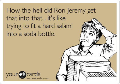 How the hell did Ron Jeremy get that into that... it's like
trying to fit a hard salami
into a soda bottle. 