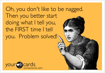 Oh, you don't like to be nagged.  Then you better start
doing what I tell you,
the FIRST time I tell
you.  Problem solved!