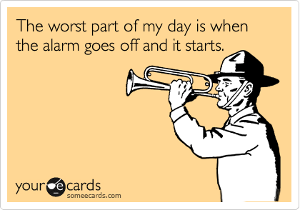 The worst part of my day is when the alarm goes off and it starts.