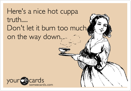 Here's a nice hot cuppa
truth.....
Don't let it burn too much
on the way down.