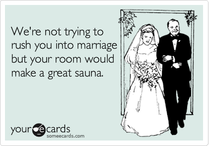 
We're not trying to
rush you into marriage
but your room would
make a great sauna.
