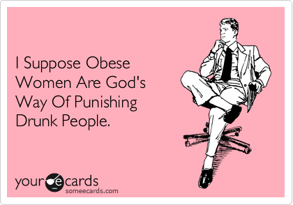 

I Suppose Obese
Women Are God's
Way Of Punishing
Drunk People.