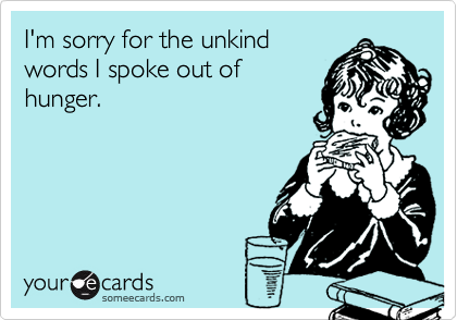 I'm sorry for the unkind
words I spoke out of
hunger.
