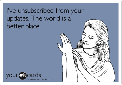 I've unsubscribed from your updates. The world is a
better place.