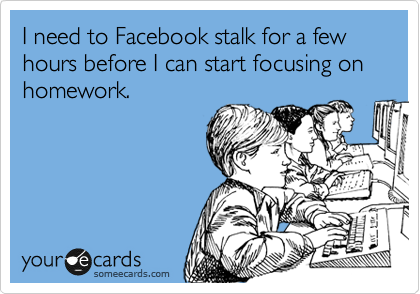 I need to Facebook stalk for a few hours before I can start focusing on homework.