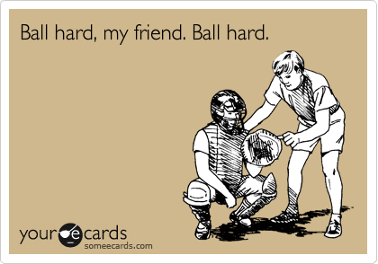 Ball hard, my friend. Ball hard. 