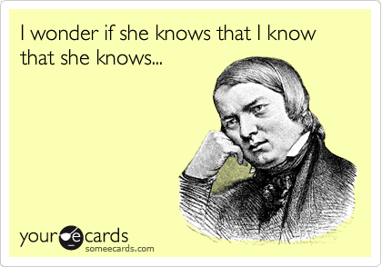 I wonder if she knows that I know that she knows...
