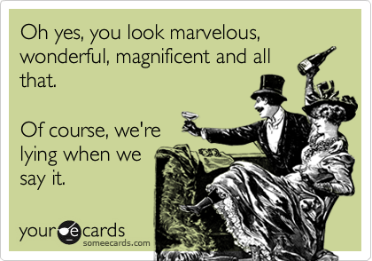 Oh yes, you look marvelous, wonderful, magnificent and all
that.

Of course, we're 
lying when we
say it.
