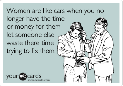Women are like cars when you no longer have the time
or money for them
let someone else
waste there time
trying to fix them.