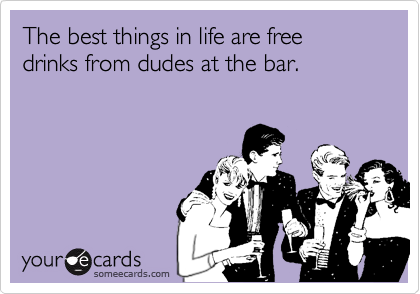 The best things in life are free
drinks from dudes at the bar.