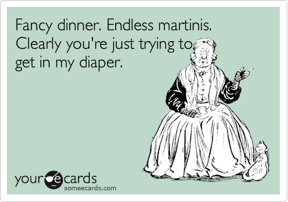 Fancy dinner. Endless martinis. Clearly you're just trying to 
get in my diaper.