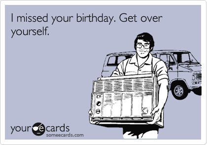 I missed your birthday. Get over yourself.