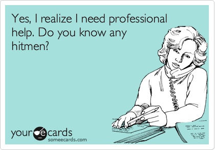 Yes, I realize I need professional
help. Do you know any
hitmen?