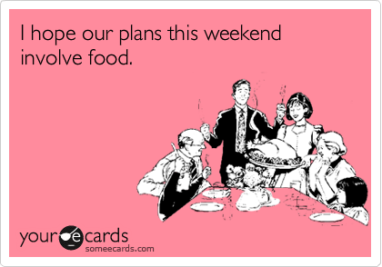 I hope our plans this weekend involve food. 